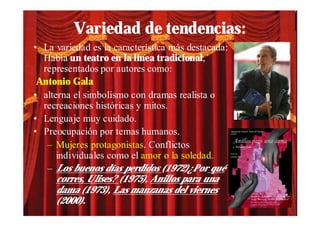Variedad de tendencias:
• La variedad es la característica más destacada:
  Había un teatro en la línea tradicional,
  representados por autores como:
 Antonio Gala
• alterna el simbolismo con dramas realista o
  recreaciones históricas y mitos.
• Lenguaje muy cuidado.
• Preocupación por temas humanos.
   – Mujeres protagonistas. Conflictos
      individuales como el amor o la soledad.
   – Los buenos días perdidos (1972)¿Por qué
      corres, Ulises? (1975), Anillos para una
      dama (1973), Las manzanas del viernes
      (2000).
 
