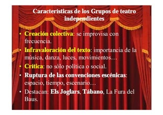 Características de los Grupos de teatro
                 independientes

• Creación colectiva: se improvisa con
  frecuencia.
• Infravaloración del texto: importancia de la
  música, danza, luces, movimientos…
• Crítica: no sólo política o social.
• Ruptura de las convenciones escénicas:
  espacio, tiempo, escenario…
• Destacan: Els Joglars, Tábano, La Fura del
  Baus.
 
