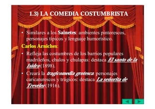 1.3) LA COMEDIA COSTUMBRISTA


• Similares a los Sainetes: ambientes pintorescos,
  personajes típicos y lenguaje humorístico.
Carlos Arniches:
• Refleja las costumbres de los barrios populares
  madrileños, chulos y chulapas: destaca El santo de la
  Isidra (1898).
• Creará la tragicomedia grotesca: personajes
  caricaturescos y trágicos: destaca La señorita de
  Trevélez (1916).
 