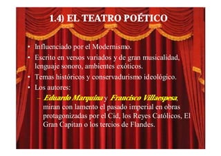 1.4) EL TEATRO POÉTICO

• Influenciado por el Modernismo.
• Escrito en versos variados y de gran musicalidad,
  lenguaje sonoro, ambientes exóticos.
• Temas históricos y conservadurismo ideológico.
• Los autores:
   – Eduardo Marquina y Francisco Villaespesa,
     miran con lamento el pasado imperial en obras
     protagonizadas por el Cid, los Reyes Católicos, El
     Gran Capitan o los tercios de Flandes.
 