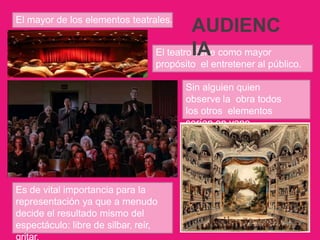 El mayor de los elementos teatrales.
El teatro tiene como mayor
propósito el entretener al público.
Sin alguien quien
observe la obra todos
los otros elementos
serían en vano.
Es de vital importancia para la
representación ya que a menudo
decide el resultado mismo del
espectáculo: libre de silbar, reír,
gritar.
AUDIENC
IA
 