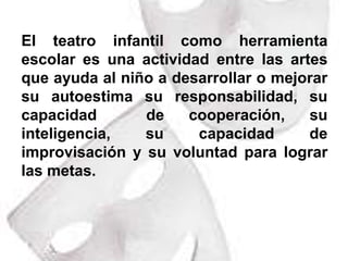 El teatro infantil como herramienta escolar es una actividad entre las artes que ayuda al niño a desarrollar o mejorar su autoestima su responsabilidad, su capacidad  de cooperación, su inteligencia, su capacidad de improvisación y su voluntad para lograr las metas.