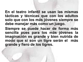 En el teatro infantil se usan las mismas tácticas y técnicas que con los adultos solo que con los más jóvenes siempre se debe manejar más como un juego.Siempre se puede hacer de forma más sencilla pues para los más jóvenes la imaginación es grande y bien nutrida de modo que si son un tigre serán el  más grande y fiero de los tigres. 