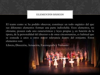 El teatro como se ha podido observar, constituye un todo orgánico del que
sus diferentes elementos forman una parte indisoluble. Esos elementos, no
obstante, poseen cada uno características y leyes propias y, en función de la
época, de la personalidad del director o de otras circunstancias, es habitual que
se conceda a unos u otros mayor relevancia dentro del conjunto. Estos
elementos son:
Libreto, Dirección, Actuación, Escenografía y Vestuario
ELEMENTOS BÁSICOS
 