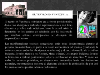 El teatro en Venezuela comienza en la época precolombina
donde los aborígenes realizaban representaciones con fines
educativos y sobre todo religiosos, hasta la actual crisis de
desempleo en los canales de televisión que ha ocasionado
que muchos actores desempleados se dediquen sin
preparación al teatro.
EL TEATRO EN VENEZUELA
Las manifestaciones teatrales venezolanas están poco documentadas durante el
periodo pre-colombino, en parte a la visión eurocentrica del mundo (resaltando la
cultura europea sobre las aborígenes americanas) y al poco desarrollo de las tribus
indígenas locales, frente a los Aztecas, Mayas e Incas. Los grupos indígenas locales
se limitaban a realizar pantomimas sobre la recolección de alimentos. Y como en
todas las culturas primitivas, se observa una veneración hacia los fenómenos
naturales, encontrándose presente el elemento del mito: la explicación de por qué
los animales o las plantas deben ser adornadas.
 