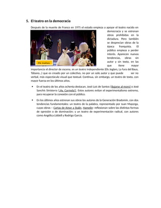 5. El teatro en la democracia
Después de la muerte de Franco en 1975 el estado empieza a apoyar el teatro nacido en
democracia y se estrenan
obras prohibidas en la
dictadura. Pero también
se desprecian obras de la
época franquista. El
público empieza a perder
interés. Aparecen nuevas
tendencias, obras sin
autor y sin texto, en las
que tiene mayor
importancia el director de escena, es un teatro independiente (Els Joglars, La fura del Baus,
Tábano…) que es creado por un colectivo, no por un solo autor y que puede ser no
verbal, más espectáculo visual que textual. Continua, sin embargo, un teatro de texto, con
mayor fuerza en los últimos años.
 En el teatro de los años ochenta destacan, José Luís de Santos (Bajarse al moro) o José
Sanchís Sinisterra (¡Ay, Carmela!). Estos autores evitan el experimentalismo extremo,
para recuperar la conexión con el público.
 En los últimos años estrenan sus obras los autores de la Generación Bradomín, con dos
tendencias fundamentales: un teatro de la palabra, representado por Juan Mayorga,
cuyas obras – Cartas de Amor a Stalin, Hamelín- reflexionan sobre las distintas formas
de opresión o de dominación; y un teatro de experimentación radical, con autores
como Angélica Liddell y Rodrigo García.
Els Joglars
 