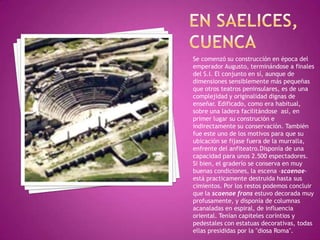 EN SAELICES,CUENCASe comenzó su construcción en época del emperador Augusto, terminándose a finales del S.I. El conjunto en sí, aunque de dimensiones sensiblemente más pequeñas que otros teatros peninsulares, es de una complejidad y originalidad dignas de enseñar. Edificado, como era habitual, sobre una ladera facilitándose  así, en primer lugar su construción e indirectamente su conservación. También fue este uno de los motivos para que su ubicación se fijase fuera de la murralla, enfrente del anfiteatro.Disponía de una capacidad para unos 2.500 espectadores.Si bien, el graderío se conserva en muy buenas condiciones, la escena -scaenae- está practicamente destruida hasta sus cimientos. Por los restos podemos concluir que la scaenaefrons estuvo decorada muy profusamente, y disponía de columnas acanaladas en espiral, de influencia oriental. Tenían capiteles coríntios y pedestales con estatuas decorativas, todas ellas presididas por la "diosa Roma". 