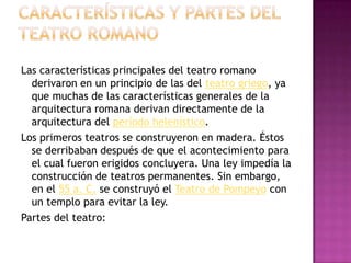 CARACTERÍSTICAS Y PARTES DEL TEATRO ROMANOLas características principales del teatro romano derivaron en un principio de las del teatro griego, ya que muchas de las características generales de la arquitectura romana derivan directamente de la arquitectura del período helenístico.Los primeros teatros se construyeron en madera. Éstos se derribaban después de que el acontecimiento para el cual fueron erigidos concluyera. Una ley impedía la construcción de teatros permanentes. Sin embargo, en el 55 a. C. se construyó el Teatro de Pompeyo con un templo para evitar la ley.Partes del teatro:
