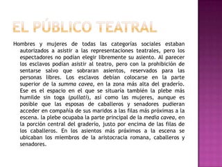 EL PÚBLICO TEATRALHombres y mujeres de todas las categorías sociales estaban autorizados a asistir a las representaciones teatrales, pero los espectadores no podían elegir libremente su asiento. Al parecer los esclavos podían asistir al teatro, pero con la prohibición de sentarse salvo que sobraran asientos, reservados para las personas libres. Los esclavos debían colocarse en la parte superior de la summacavea, en la zona más alta del graderío. Ese es el espacio en el que se situaría también la plebe más humilde sin toga (pullati), así como las mujeres, aunque es posible que las esposas de caballeros y senadores pudieran acceder en compañía de sus maridos a las filas más próximas a la escena. la plebe ocupaba la parte principal de la media cavea, en la porción central del graderío, justo por encima de las filas de los caballeros. En los asientos más próximos a la escena se ubicaban los miembros de la aristocracia romana, caballeros y senadores.
