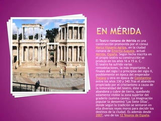 EN MÉRIDAEl Teatro romano de Mérida es una construcción promovida por el cónsul Marco Vipsanio Agripa, en la ciudad romana de Emerita Augusta, actual Mérida, España. Según fecha inscrita en el propio teatro su construcción se produjo en los años 16 a 15 a. C.El teatro ha sufrido varias remodelaciones, la más importante, a finales del siglo I o principios del siglo II, posiblemente en época del emperador Trajano y otra en época de Constantino entre los años 330 y 340.Tras el abandono propiciado por el cristianismo a causa de la inmoralidad del teatro, éste se abandona y cubre de tierra, quedando solamente visible la zona superior del graderío (summacavea). La imaginación popular la denominó "Las Siete Sillas", donde según la tradición se sentaron en ella diversos reyes moros para decidir los destinos de la ciudad. Es además desde 2007, uno de los 12 Tesoros de España.