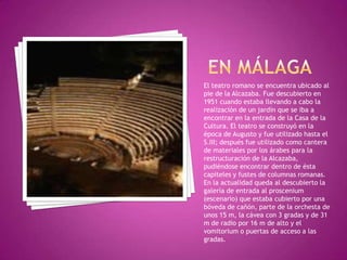 EN MÁLAGAEl teatro romano se encuentra ubicado al pie de la Alcazaba. Fue descubierto en 1951 cuando estaba llevando a cabo la realización de un jardín que se iba a encontrar en la entrada de la Casa de la Cultura. El teatro se construyó en la época de Augusto y fue utilizado hasta el S.III; después fue utilizado como cantera de materiales por los árabes para la restructuración de la Alcazaba, pudiéndose encontrar dentro de ésta capiteles y fustes de columnas romanas. En la actualidad queda al descubierto la galería de entrada al proscenium (escenario) que estaba cubierto por una bóveda de cañón, parte de la orchesta de unos 15 m, la cávea con 3 gradas y de 31 m de radio por 16 m de alto y el vomitorium o puertas de acceso a las gradas.