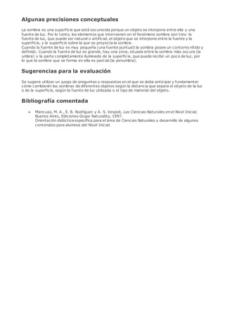 Algunas precisiones conceptuales
La sombra es una superficie que está oscurecida porque un objeto se interpone entre ella y una
fuente de luz. Por lo tanto, los elementos que intervienen en el fenómeno sombra son tres: la
fuente de luz, que puede ser natural o artificial, el objeto que se interpone entre la fuente y la
superficie, y la superficie sobre la que se proyecta la sombra.
Cuando la fuente de luz es muy pequeña (una fuente puntual) la sombra posee un contorno nítido y
definido. Cuando la fuente de luz es grande, hay una zona, situada entre la sombra más oscura (la
umbra) y la parte completamente iluminada de la superficie, que puede recibir un poco de luz, por
lo que la sombra que se forma en ella es parcial (la penumbra).
Sugerencias para la evaluación
Se sugiere utilizar un juego de preguntas y respuestas en el que se deba anticipar y fundamentar
cómo cambiarán las sombras de diferentes objetos según la distancia que separa el objeto de la luz
o de la superficie, según la fuente de luz utilizada o el tipo de material del objeto.
Bibliografía comentada
 Mancuso, M. A., E. B. Rodríguez y A. S. Vespoli, Las Ciencias Naturales en el Nivel Inicial,
Buenos Aires, Ediciones Grupo Naturalito, 1997.
Orientación didáctica específica para el área de Ciencias Naturales y desarrollo de algunos
contenidos para alumnos del Nivel Inicial.
 