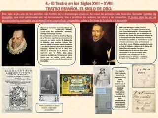 Este siglo acota uno de los periodos más fértiles de la dramaturgia universal. Se crean las primeras salas teatrales, llamadas corrales de
comedias, que eran gestionadas por las hermandades. Van a proliferar los autores, las obras y las compañías. El teatro deja de ser un
acontecimiento restringido para convertirse en un producto competitivo, sujeto a las leyes de la oferta y la demanda.
Miguel de Cervantes Saavedra (Alcalá de
Henares 29/09/1547 – Madrid,
22/04/1616) fue un soldado, novelista,
poeta y dramaturgo español.
Es considerado una de las máximas figuras
de la literatura española y universalmente
conocido por haber escrito D. Quijote de
la Mancha, que muchos críticos han
descrito como la primera novela moderna
y una de las mejores obras de la literatura
universal, además de ser el libro más
editado y traducido de la historia, sólo
superado por la Biblia. Son obras
maestras también sus “entremeses” (obra
breve que se realiza entre actos.).
Destacando entre estos El Retablo de las
Maravillas.
Félix Lope de Vega y Carpio (Madrid
25/09/1562 -27/08/1635 ) fue uno de los
más importantes poetas y dramaturgos del
Siglo de Oro español y, por la extensión de
su obra, uno de los más prolíficos autores de
la literatura universal. Renovó las fórmulas
del teatro español en un momento en el que
el teatro comenzaba a ser un fenómeno
cultural de masas. Máximo exponente, junto
a Tirso de Molina y Calderón de la Barca, del
teatro barroco español, sus obras
constituyen una de las más altas cotas
alcanzadas en la literatura y las artes
españolas. Fue también uno de los
grandes líricos de la lengua castellana.
Escribió mas de 1500 obras teatrales.
Pedro Calderón de la Barca
(Madrid 17701/1600-
25/05/1981)
Fray Gabriel
Téllez, (Madrid
24/03/1579-
Alamazán12/03
/1648).
Pasó a la
historia con el
seudónimo de
TIRSO DE
MOLINA.
Fue el primer
en utilizar al
personaje de D.
Juan,
considerado el
personaje mas
universal del
teatro español.
 