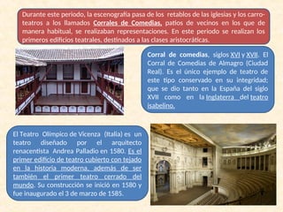 Durante este periodo, la escenografía pasa de los retablos de las iglesias y los carro-
teatros a los llamados Corrales de Comedias, patios de vecinos en los que de
manera habitual, se realizaban representaciones. En este periodo se realizan los
primeros edificios teatrales, destinados a las clases aristocráticas.
Corral de comedias, siglos XVI y XVII. El
Corral de Comedias de Almagro (Ciudad
Real). Es el único ejemplo de teatro de
este tipo conservado en su integridad;
que se dio tanto en la España del siglo
XVII como en la Inglaterra del teatro
isabelino.
El Teatro Olímpico de Vicenza (Italia) es un
teatro diseñado por el arquitecto
renacentista Andrea Palladio en 1580. Es el
primer edificio de teatro cubierto con tejado
en la historia moderna, además de ser
también el primer teatro cerrado del
mundo. Su construcción se inició en 1580 y
fue inaugurado el 3 de marzo de 1585.
 