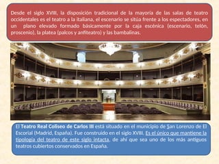 Desde el siglo XVIII, la disposición tradicional de la mayoría de las salas de teatro
occidentales es el teatro a la italiana, el escenario se sitúa frente a los espectadores, en
un plano elevado formado básicamente por la caja escénica (escenario, telón,
proscenio), la platea (palcos y anfiteatro) y las bambalinas.
El Teatro Real Coliseo de Carlos III está situado en el municipio de San Lorenzo de El
Escorial (Madrid, España). Fue construido en el siglo XVIII. Es el único que mantiene la
tipología del teatro de este siglo intacta, de ahí que sea uno de los más antiguos
teatros cubiertos conservados en España.
 