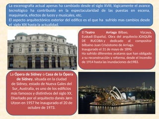 La escenografía actual apenas ha cambiado desde el siglo XVIII, lógicamente el avance
tecnológico ha contribuido en la espectacularidad de las puestas en escena,
maquinaria, efectos de luces y musicales, etc.
El aspecto arquitectónico exterior del edifico es el que ha sufrido mas cambios desde
el siglo XIX hasta la actualidad.
El Teatro Arriaga Bilbao, Vizcaya,
Euskadi (España). Obra del arquitecto JOAQUÍN
DE RUCOBA y dedicado al compositor
bilbaíno Juan Crisóstomo de Arriaga.
Inaugurado el 31 de mayo de 1890.
Ha sufrido diferentes avatares que han obligado
a su reconstrucción y reforma, desde el incendio
de 1914 hasta las inundaciones de1983.
La Ópera de Sídney o Casa de la Ópera
de Sídney, situada en la ciudad
de Sídney, estado de Nueva Gales del
Sur, Australia, es uno de los edificios
más famosos y distintivos del siglo XX.
Diseñado por el arquitecto danés Jørn
Utzon en 1957 he inaugurado el 20 de
octubre de 1973.
 
