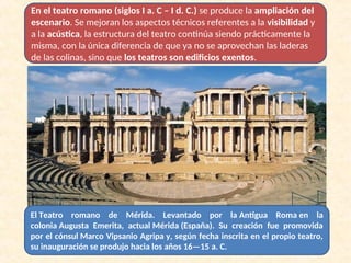 En el teatro romano (siglos I a. C – I d. C.) se produce la ampliación del
escenario. Se mejoran los aspectos técnicos referentes a la visibilidad y
a la acústica, la estructura del teatro continúa siendo prácticamente la
misma, con la única diferencia de que ya no se aprovechan las laderas
de las colinas, sino que los teatros son edificios exentos.
El Teatro romano de Mérida. Levantado por la Antigua Roma en la
colonia Augusta Emerita, actual Mérida (España). Su creación fue promovida
por el cónsul Marco Vipsanio Agripa y, según fecha inscrita en el propio teatro,
su inauguración se produjo hacia los años 16—15 a. C.
 