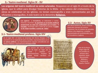 Los orígenes del teatro medieval no están aclarados. Reaparece en el siglo IX a través de la
iglesia, que lo utilizó para divulgar historias de la Biblia y los valores del cristianismo. Las
obras se celebraban en las iglesias, no tenían escenografía y eran representadas por los
oficiantes y monaguillos. A este teatro se le denomina Religioso.
Los juglares y trovadores, se dedicaban a contar,
historias y leyendas. Su aparición en el mundo medieval
proporcionó un nexo de continuidad con el teatro. El
trovador, personaje culto y autor de sus versos. El juglar
es de origen humilde y cuenta de “oidas”
En el siglo XIV el teatro se emancipa del drama litúrgico y se
convierte en un espectáculo para el pueblo, representándose ya en
las plazas públicas. Las representaciones seguían coincidiendo con
fiestas cristianas, especialmente el Corpus Cristi.
Los actores del teatro profano
iban de lugar en lugar por la
ciudad y repetían sus
interpretaciones. Viajaban en
carros donde llevaban sus
decorados.
Son obras folclóricas, farsas y dramas
pastorales (siempre de autores
anónimos). No se trataban de episodios
bíblicos, sino alegóricos, y estaban
representados por profesionales como
los trovadores y juglares.
Auto de los Reyes
Magos Siglo XII.
Se considera la
primera obra
española. Autor
desconocido.
Biblioteca
Nacional de
España. Madrid
 