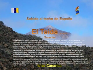 Álbum de fotografías
por apala
El Teide es un volcán situado en la isla de Tenerife (Islas Canarias, España). Con una altura de 3.718
metros sobre el nivel del mar y más de 7.000 metros sobre el lecho oceánico, es el pico más alto de
España, el de cualquier tierra emergida del Océano Atlántico y el tercer mayor volcán de La Tierra desde
su base, después del Mauna Loa y Mauna Kea, ambos en la isla de Hawai. Forma parte del Parque
Nacional del Teide, declarado también Patrimonio de la Humanidad.
También es un gran atractivo turístico que cada año atrae a millones de personas de diferentes lugares del
mundo, de hecho el Parque Nacional del Teide es el Parque Nacional más visitado de España con 3.142.148
visitantes en 2007. Además es el parque nacional más visitado de Europa y el segundo parque nacional más
visitado del mundo.
Es además un espacio natural protegido en la categoría de Monumento Natural que encierra el
complejo volcánico Teide-Pico Viejo,un gran estratovolcán de tipo vesubiano que aún se
mantiene activo a tenor de las erupciones históricas ocurridas no hace demasiado tiempo (la
última, la de Narices del Teide, en 1798) y las fumarolas que emite regularmente desde su cráter.
 