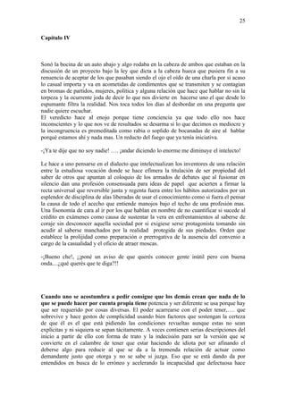 25

Capítulo IV



Sonó la bocina de un auto abajo y algo rodaba en la cabeza de ambos que estaban en la
discusión de un proyecto bajo la ley que dicta a la cabeza hueca que pusiera fin a su
renuencia de aceptar de los que pasaban siendo el ojo el oído de una charla por si acaso
lo casual importa y va en acometidas de condimentos que se transmiten y se contagian
en bromas de partidos, mujeres, política y alguna relación que hace que hablar no sin la
torpeza y la ocurrente joda de decir lo que nos divierte en hacerse uno el que desde lo
espumante filtra la realidad. Nos toca todos los días al desbordar en una pregunta que
nadie quiere escuchar.
El veredicto hace al enojo porque tiene conciencia ya que todo ello nos hace
inconscientes y lo que nos ve de resultados se desarma si lo que decimos es mediocre y
la incongruencia es premeditada como rabia o soplido de bocanadas de aire al hablar
porqué estamos ahí y nada mas. Un reducto del fuego que ya tenía iniciativa.

-¡Ya te dije que no soy nadie! …. ¡andar diciendo lo enorme me diminuye el intelecto!

Le hace a uno pensarse en el dialecto que intelectualizan los inventores de una relación
entre la estudiosa vocación donde se hace efímera la titulación de ser propiedad del
saber de otros que apuntan al coloquio de los armados de debates que al fusionar en
silencio dan una profesión consensuada para ideas de papel que acierten a firmar la
recta universal que reversible junta y regenta fuera entre los hábitos autorizados por un
esplendor de disciplina de alas liberadas de usar el conocimiento como si fuera el pensar
la causa de todo el acecho que entiende manojos bajo el techo de una profesión mas.
Una fisonomía de cara al ir por los que hablan en nombre de no cuantificar si sucede al
crédito en exámenes como causa de sustentar la vera en enfrentamientos al saberse de
coraje sin desconocer aquella sociedad por si exigiese serse protagonista tomando sin
acudir al saberse manchados por la realidad protegida de sus piedades. Orden que
establece la prolijidad como preparación o prerrogativa de la ausencia del convenio a
cargo de la casualidad y el oficio de atraer moscas.

-¡Bueno che!, ¡¡poné un aviso de que querés conocer gente inútil pero con buena
onda....¿qué querés que te diga?!!




Cuando uno se acostumbra a pedir consigue que los demás crean que nada de lo
que se puede hacer por cuenta propia tiene potencia y ser diferente se usa porque hay
que ser requerido por cosas diversas. El poder acarrearse con el poder tener,…. que
sobrevive y hace gestos de complicidad usando bien factores que sostengan la certeza
de que él es el que está pidiendo las condiciones revueltas aunque estas no sean
explícitas y ni siquiera se sepan tácitamente. A veces contienen serias descripciones del
inicio a partir de ello con forma de trato y la indecisión para ser la versión que se
convierte en el calambre de tener que estar haciendo de idiota por ser afinando el
deberse algo para reducir al que se da a la tremenda relación de actuar como
demandante justo que otorga y no se sabe si juzga. Eso que se está dando da por
entendidos en busca de lo erróneo y acelerando la incapacidad que defectuosa hace
 