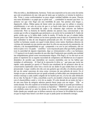 4

Ella era rubia y, decididamente, hermosa. Tenía una expresión en la cara como de nenita
que está en penitencia de una vida que de tanto que se malcría a sí misma la malcría a
ella. Triste y como conformándose su poco alegre realidad hablaba sin parar. Parecía
una nena diciéndole a su papá que se portó mal. .....contándole la macana que hizo. La
primera vez que vino llegó con una minifalda de jean. Sus piernas eran largas y,
digamosló, rubias. Daban ganas de lamer entre sus piernas que no sabían si cruzarse
sensiblemente o ser solo un aviso de que si yo hacía todo bien el premio existía. Si
hubiera habido una sinceridad de culpa o de relatarme algo concreto me hubiera
conmovido. Pero su historia de familia además me parecía muy convencional y tan
común que ni ella se imaginaba que pertenecía a un sector de la sociedad de S. Isidro de
gente creída que se le había dado vuelta la media. El hecho de que el cuñado había
muerto junto a las 7000 víctimas en las torres gemelas eran el dato (o el permiso) de ella
para redondear la idea de una desgracia potenciada por ello. El monto de dinero que
recibió su hermana casada con aquel (viuda ahora) como tantos familiares directos de
víctimas del atentado era tan enorme que decir la cifra era una mezcla de ostentación, de
ridículo y de incompatibilidad en que comparada o no con la casi millonaria, ella no
tenia ni para vivir. Un padre ¨ científico ¨ (con mayúscula para ella) que había golpeado
(con la autoridad de alguien importante, digo yo irónicamente) a ella y sus hermanos
( 15 (quince)) era la parte macabra de una idea tipo Frankestein que armaba una realidad
tan estúpidamente genial como inocentemente trágica. Ella llegó y el 1er día tocó en mi
piano el repertorio de su urgente necesidad de compararse con Beethoven en el aspecto
dramático de acordes que intentaban ser oscuros (melodías casi no las había) que
imitaban al sufrimiento. Al final de la ejecución le diría yo ¨ qué pasa que tocás tan
rápido: estás apurada?¿te querés ir? Parecía una estudiante de los primeros años de un
conservatorio repitiendo como loro a través de sus dedos lo que estaba bien ser oído y
presenciado. Luego vendría otro día con una guitarra que elevaba a la décima potencia
del eje de cantar canciones de misa como versiones de una película de terror. En el
tiempo en que su admiración por mí quedó aclarada ya había dado una interpretación de
místico mensaje a cada cuadro colgado de los hechos por mí, a la luz de cada obstáculo
de su vida. Su hija de 17 años, concebida a sus16, era modelo a fuerza de querer romper
con el claustrofóbico sentir y vivir de su madre. El color dorado de un teatro de lujo o
de una casa llena de antiguos adornos parecía hacer juego con esa mujer. ¨ Ella ¨ se
sentía dorada. Por ello explotó en la histérica depresión cuando le recordé por teléfono y
con enojo que se considerase a sí misma un hipotético ¨ TROFEO ¨ para mí en caso de
ser exhibirla como tal yo ante los demás en un lugar de concurrencia para cenar en S.
Isidro dando por sentado que su bellaza merecía eso en honor la frivolidad de la noche
en que la mujer hace honor a un show en que se pude jactar un detenerla consigo.



-----------------------------------------------0-------------------------------------------------------
 