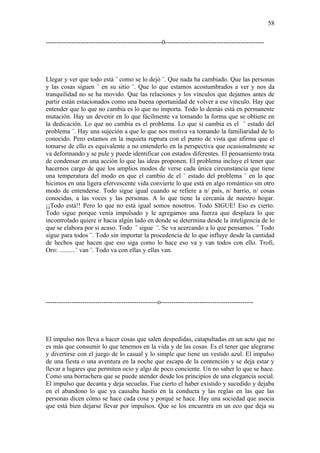 58

------------------------------------------------------0----------------------------------------------




Llegar y ver que todo está ¨ como se lo dejó ¨. Que nada ha cambiado. Que las personas
y las cosas siguen ¨ en su sitio ¨. Que lo que estamos acostumbrados a ver y nos da
tranquilidad no se ha movido. Que las relaciones y los vínculos que dejamos antes de
partir están estacionados como una buena oportunidad de volver a ese vínculo. Hay que
entender que lo que no cambia es lo que no importa. Todo lo demás está en permanente
mutación. Hay un devenir en lo que fácilmente va tomando la forma que se obtiene en
la dedicación. Lo que no cambia es el problema. Lo que sí cambia es el ¨ estado del
problema ¨. Hay una sujeción a que lo que nos motiva va tomando la familiaridad de lo
conocido. Pero estamos en la inquieta ruptura con el punto de vista que afirma que el
tomarse de ello es equivalente a no entenderlo en la perspectiva que ocasionalmente se
va deformando y se pule y puede identificar con estados diferentes. El pensamiento trata
de condensar en una acción lo que las ideas proponen. El problema incluye el tener que
hacernos cargo de que los amplios modos de verse cada única circunstancia que tiene
una temperatura del modo en que el cambio de el ¨ estado del problema ¨ en lo que
hicimos en una ligera efervescente vida convierte lo que está en algo romántico sin otro
modo de entenderse. Todo sigue igual cuando se refiere a n/ país, n/ barrio, n/ cosas
conocidas, a las voces y las personas. A lo que tiene la cercanía de nuestro hogar.
¡¡Todo está!! Pero lo que no está igual somos nosotros. Todo SIGUE! Eso es cierto.
Todo sigue porque venía impulsado y le agregamos una fuerza que desplaza lo que
incontrolado quiere ir hacia algún lado en donde se determina desde la inteligencia de lo
que se elabora por si acaso. Todo ¨ sigue ¨. Se va acercando a lo que pensamos. ¨ Todo
sigue para todos ¨. Todo sin importar la procedencia de lo que influye desde la cantidad
de hechos que hacen que eso siga como lo hace eso va y van todos con ello. Trofi,
Oro: ..........¨ van ¨. Todo va con ellas y ellas van.




----------------------------------------------------o-------------------------------------------




El impulso nos lleva a hacer cosas que salen despedidas, catapultadas en un acto que no
es más que consumir lo que tenemos en la vida y de las cosas. Es el tener que alegrarse
y divertirse con el juego de lo casual y lo simple que tiene un vestido azul. El impulso
de una fiesta o una aventura en la noche que escapa de la contención y se deja estar y
llevar a lugares que permiten ocio y algo de poco conciente. Un no saber lo que se hace.
Como una borrachera que se puede atender desde los principios de una elegancia social.
El impulso que decanta y deja secuelas. Fue cierto el haber existido y sucedido y dejaba
en el abandono lo que ya causaba hastío en la conducta y las reglas en las que las
personas dicen cómo se hace cada cosa y porqué se hace. Hay una sociedad que asocia
que está bien dejarse llevar por impulsos. Que se los encuentra en un eco que deja su
 