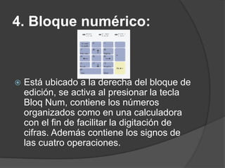 4. Bloque numérico:



   Está ubicado a la derecha del bloque de
    edición, se activa al presionar la tecla
    Bloq Num, contiene los números
    organizados como en una calculadora
    con el fin de facilitar la digitación de
    cifras. Además contiene los signos de
    las cuatro operaciones.
 
