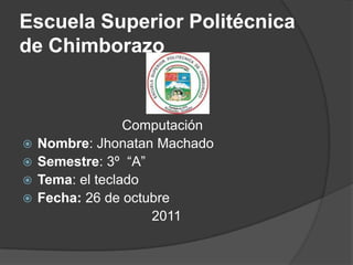 Escuela Superior Politécnica
de Chimborazo


                  Computación
   Nombre: Jhonatan Machado
   Semestre: 3º “A”
   Tema: el teclado
   Fecha: 26 de octubre
                     2011
 