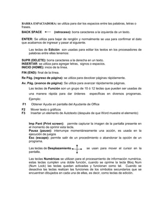BARRA ESPACIADORA: se utiliza para dar los espacios entre las palabras, letras o
frases.
BACK SPACE               (retroceso): borra caracteres a la izquierda de un texto.

ENTER: Se utiliza para bajar de renglón y normalmente se usa para confirmar el dato
que acabamos de ingresar y pasar al siguiente.

     Las teclas de Edición son usadas para editar los textos en los procesadores de
     palabras entre ellas tenemos:

SUPR (DELETE): borra caracteres a la derecha en un texto.
INSERTAR: se utiliza para agregar letras, signos o espacios.
INICIO (HOME): inicio de la línea.
FIN (END): final de la línea.
Re Pág. (regreso de página): se utiliza para devolver páginas rápidamente.
Av. Pág. (avance de página): Se utiliza para avanzar rápidamente páginas.
     Las teclas de Función son un grupo de 10 ó 12 teclas que pueden ser usadas de
     una manera rápida para dar órdenes            específicas en diversos programas.
     Ejemplo:
F1     Obtener Ayuda en pantalla del Ayudante de Office
F2    Mover texto o gráficos
F3    Insertar un elemento de Autotexto (después de que Word muestre el elemento)


     Imp Pant (Print screen): permite capturar la imagen de la pantalla presente en
     el momento de oprimir esta tecla.
     Pausa (pause): interrumpe momentáneamente una acción, es usada en la
     ejecución de juegos
     Esc (escape): permite salir de un procedimiento o abandonar la opción de un
     programa.

     Las teclas de Desplazamiento                se usan para mover el cursor en la
     pantalla.

     Las teclas Numéricas se utilizan para el procesamiento de información numérica,
     estas teclas cumplen una doble función, cuando se oprime la tecla Bloq Num
     (Num Lock) las teclas quedan activadas y funcionan como tal. Cuando se
     desactiva las teclas realizan las funciones de los símbolos secundarios que se
     encuentran dibujados en cada una de ellas, es decir, como teclas de edición.
 