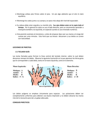 Mantenga ambos pies firmes sobre el piso. Un pie algo adelante que el otro le dará
      equilibrio.

     Mantenga los codos junto a su cuerpo y un poco más abajo del nivel del espaciador.

     Su cabeza debe estar erguida y su mentón alto. Sus ojos deben estar en la copia todo el
      tiempo. Por lo general la copia se usa al lado derecho, pero se recomienda aprender a
      manejarla también a la izquierda, en especial cuando se use el teclado numérico.

     Esta posición asúmala sin tensiones y antes de empezar deje caer sus manos a lo largo del
      cuerpo por unos minutos. Esto hará que sus brazos descansen y sus dedos se curven
      con naturalidad.



LECCIONES DE PRÁCTICA

   2.1 TECLADO GUÍA

Las teclas llamadas guías forman la línea central del teclado interior, sobre la cual deben
descansar siempre los dedos. Observe la siguiente ilustración en la que aparecen las letras guías
que le corresponden a cada dedo, tanto en la mano izquierda, como en la derecha.

                                    D
Mano Izquierda:           S                                 K             Mano Derecha:
                                         F-G                    L
                                                   J-H
Meñique: A          A                                                     Meñique: Ñ
                                                                    Ñ
Anular: S                                                                 Anular: L
Medio:    D                                                               Medio:    K
Índice: F - G                                                             Índice: J - H
                                I
                                                            D

                                        Barra Espaciadora



Los dedos pulgares se emplean únicamente para espaciar. Las pulsaciones deben ser
completamente uniformes para obtener una buena impresión y no deben elevarse las manos
más de lo necesario para dar un golpe adecuado.

CONSEJOS PRÁCTICOS
 