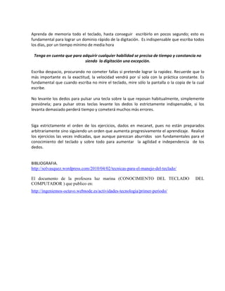 Aprenda de memoria todo el teclado, hasta conseguir escribirlo en pocos segundo; esto es
fundamental para lograr un dominio rápido de la digitación. Es indispensable que escriba todos
los días, por un tiempo mínimo de media hora

 Tenga en cuenta que para adquirir cualquier habilidad se precisa de tiempo y constancia no
                           siendo la digitación una excepción.

Escriba despacio, procurando no cometer fallas si pretende lograr la rapidez. Recuerde que lo
más importante es la exactitud, la velocidad vendrá por sí sola con la práctica constante. Es
fundamental que cuando escriba no mire el teclado, mire sólo la pantalla o la copia de la cual
escribe.

No levante los dedos para pulsar una tecla sobre la que reposan habitualmente, simplemente
presiónela; para pulsar otras teclas levante los dedos lo estrictamente indispensable, si los
levanta demasiado perderá tiempo y cometerá muchos más errores.


Siga estrictamente el orden de los ejercicios, dados en mecanet, pues no están preparados
arbitrariamente sino siguiendo un orden que aumenta progresivamente el aprendizaje. Realice
los ejercicios las veces indicadas, que aunque parezcan aburridos son fundamentales para el
conocimiento del teclado y sobre todo para aumentar la agilidad e independencia de los
dedos.


BIBLIOGRAFIA.
http://solvasquez.wordpress.com/2010/04/02/tecnicas-para-el-manejo-del-teclado/

El documento de la profesora luz marina (CONOCIMIENTO DEL TECLADO                        DEL
COMPUTADOR ) que publico en:
http://ingeniemos-octavo.webnode.es/actividades-tecnologia/primer-periodo/
 