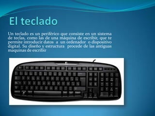 Un teclado es un periférico que consiste en un sistema
de teclas, como las de una máquina de escribir, que te
permite introducir datos a un ordenador o dispositivo
digital. Su diseño y estructura procede de las antiguas
maquinas de escribir
 