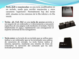  Tecla shift o mayúsculas: es una tecla modificadora en
   un teclado, usado para escribir mayúsculas y otros
   caracteres “superiores”. Normalmente hay dos teclas
   shift, situadas en los extremos de la fila inferior a la fila
   inicial.

 Teclas alt, Ctrl, Del :es una tecla de acceso permite a
  un usuario de un ordenador a ir directamente a una parte
  específica de una página web mediante el teclado. Fueron
  implantadas en 1999 y rápidamente casi consiguieron el
  suporte universal de los navegadores.



 Tecla enter: es la tecla de un teclado que se utiliza para
  indicar a un ordenador que se ha terminado una cadena
  de caracteres de entrada. La tecla Entrar indica al
  sistema operativo, mediante una interfaz de línea de
  comandos, la ejecución del comando que ha sido
  tecleado previamente.
 