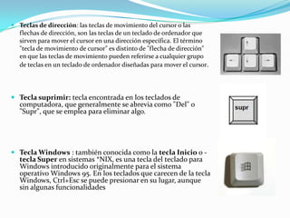  Teclas de dirección: las teclas de movimiento del cursor o las
  flechas de dirección, son las teclas de un teclado de ordenador que
  sirven para mover el cursor en una dirección específica. El término
  "tecla de movimiento de cursor" es distinto de "flecha de dirección"
  en que las teclas de movimiento pueden referirse a cualquier grupo
  de teclas en un teclado de ordenador diseñadas para mover el cursor.




 Tecla suprimir: tecla encontrada en los teclados de
  computadora, que generalmente se abrevia como "Del" o
   "Supr", que se emplea para eliminar algo.




 Tecla Windows : también conocida como la tecla Inicio o -
   tecla Super en sistemas *NIX, es una tecla del teclado para
   Windows introducido originalmente para el sistema
   operativo Windows 95. En los teclados que carecen de la tecla
   Windows, Ctrl+Esc se puede presionar en su lugar, aunque
   sin algunas funcionalidades
 