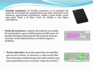  Teclado numérico: El teclado numérico es el conjunto de
  teclas de un teclado de computadora que hace referencia a los
  números, operaciones aritméticas, comas y otras teclas, como
   otra tecla Enter y el Num Lock. Es similar a una típica
   calculadora.



 Teclas de escritura: Conjunto de teclas de un teclado
  de computadora, que se utilizan para escribir texto. Se
  pueden distinguir básicamente dos tipos de teclas de
  escritura: teclas alfanuméricas y teclas de signos y
  símbolos.



  Teclas especiales: las teclas especiales son aquéllas
   que no son ni letras, ni números, y, cada una de ellas
   tiene bastantes combinaciones las cuales realizan una
   tarea específica(a esto se le llama "atajos de teclado“).
 