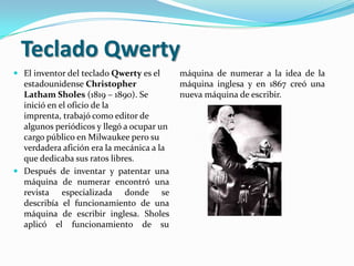 Teclado Qwerty
 El inventor del teclado Qwerty es el     máquina de numerar a la idea de la
  estadounidense Christopher               máquina inglesa y en 1867 creó una
  Latham Sholes (1819 – 1890). Se          nueva máquina de escribir.
  inició en el oficio de la
  imprenta, trabajó como editor de
  algunos periódicos y llegó a ocupar un
  cargo público en Milwaukee pero su
  verdadera afición era la mecánica a la
  que dedicaba sus ratos libres.
 Después de inventar y patentar una
  máquina de numerar encontró una
  revista especializada donde se
  describía el funcionamiento de una
  máquina de escribir inglesa. Sholes
  aplicó el funcionamiento de su
 