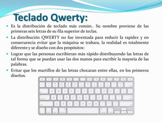 Teclado Qwerty:
 Es la distribución de teclado más común.. Su nombre proviene de las
  primeras seis letras de su fila superior de teclas.
 La distribución QWERTY no fue inventada para reducir la rapidez y en
  consecuencia evitar que la máquina se trabara, la realidad es totalmente
  diferente y se diseño con dos propósitos:
 Lograr que las personas escribieran más rápido distribuyendo las letras de
  tal forma que se puedan usar las dos manos para escribir la mayoría de las
  palabras.
 Evitar que los martillos de las letras chocaran entre ellas, en los primeros
  diseños.
 
