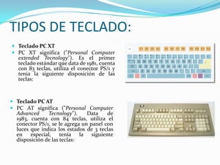 TIPOS DE TECLADO:
 Teclado PC XT
 PC XT significa ("Personal Computer
  extended Tecnology"). Es el primer
  teclado estándar que data de 1981, cuenta
  con 83 teclas, utiliza el conector PS/1 y
  tenía la siguiente disposición de las
  teclas:



 Teclado PC AT
 PC AT significa ("Personal Computer
  Advanced     Tecnology").     Data    de
  1983, cuenta con 84 teclas, utiliza el
  conector PS/1, se le agrega un panel con
  luces que indica los estados de 3 teclas
  en especial,       tenía la siguiente
  disposición de las teclas:
 