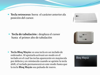  Tecla retroceso: borra el carácter anterior ala
  posición del cursor.




 Tecla de tabulación : desplaza el cursor
   hasta el primer alto de tabulación




 Tecla Bloq Mayús: es una tecla en un teclado de
  ordenador. Al apretarla activará un modo en el
  teclado en el cual las teclas aparecerán en mayúscula
  por defecto y en minúscula cuando se apriete la tecla
  shift; el teclado permanecerá en este modo hasta que
  la tecla Bloq Mayús sea pulsada de nuevo.
 