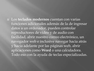    Los teclados modernos cuentan con varias
    funciones adicionales además de la de ingresar
    datos a un ordenador, pueden controlar
    reproductores de video y de audio con
    facilidad, abrir nuestro correo electrónico, un
    navegador web e inclusive navegar hacia atrás
    y hacia adelante por las páginas web, abrir
    aplicaciones como Word o una calculadora.
    Todo eso con la ayuda de teclas especializadas.
 