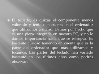    El teclado, es quizás el componente menos
    valorado y tenido en cuenta en el ordenador
    que utilizamos a diario. Damos por hecho que
    es una pieza integrada en nuestro PC, y no le
    damos importancia hasta que se estropea. Es
    bastante curioso teniendo en cuenta que es la
    parte del ordenador que mas utilizamos y
    tocamos. Las partes del teclado han variado
    bastante en los últimos años como podrás
    observar.
 