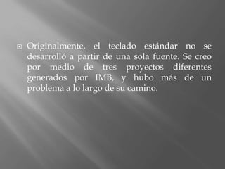    Originalmente, el teclado estándar no se
    desarrolló a partir de una sola fuente. Se creo
    por medio de tres proyectos diferentes
    generados por IMB, y hubo más de un
    problema a lo largo de su camino.
 