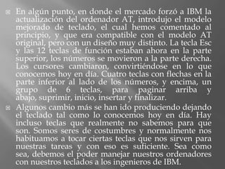    En algún punto, en donde el mercado forzó a IBM la
    actualización del ordenador AT, introdujo el modelo
    mejorado de teclado, el cual hemos comentado al
    principio, y que era compatible con el modelo AT
    original, pero con un diseño muy distinto. La tecla Esc
    y las 12 teclas de función estaban ahora en la parte
    superior, los números se movieron a la parte derecha.
    Los cursores cambiaron, convirtiéndose en lo que
    conocemos hoy en día. Cuatro teclas con flechas en la
    parte inferior al lado de los números, y encima, un
    grupo de 6 teclas, para paginar arriba y
    abajo, suprimir, inicio, insertar y finalizar.
   Algunos cambio más se han ido produciendo dejando
    el teclado tal como lo conocemos hoy en día. Hay
    incluso teclas que realmente no sabemos para que
    son. Somos seres de costumbres y normalmente nos
    habituamos a tocar ciertas teclas que nos sirven para
    nuestras tareas y con eso es suficiente. Sea como
    sea, debemos el poder manejar nuestros ordenadores
    con nuestros teclados a los ingenieros de IBM.
 