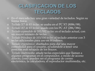    En el mercado hay una gran variedad de teclados. Según su
    forma física:
   Teclado XT de 83 teclas: se usaba en el PC XT (8086/88).
   Teclado AT de 83 teclas: usado con los PC AT (286/386).
   Teclado expandido de 101/102 teclas: es el teclado actual, con
    un mayor número de teclas.
   Teclado Windows de 103/104 teclas: el teclado anterior con 3
    teclas adicionales para uso en Windows.
   Teclado ergonómico: diseñados para dar una mayor
    comodidad para el usuario, ayudándole a tener una
    posición más relajada de los brazos.
   Teclado multimedia: añade teclas especiales que llaman a
    algunos programas en el computador, a modo de acceso
    directo, como pueden ser el programa de correo
    electrónico, la calculadora, el reproductor multimedia, etc.
 