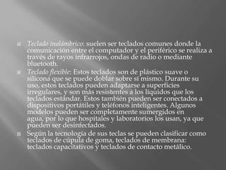    Teclado inalámbrico: suelen ser teclados comunes donde la
    comunicación entre el computador y el periférico se realiza a
    través de rayos infrarrojos, ondas de radio o mediante
    bluetooth.
   Teclado flexible: Estos teclados son de plástico suave o
    silicona que se puede doblar sobre sí mismo. Durante su
    uso, estos teclados pueden adaptarse a superficies
    irregulares, y son más resistentes a los líquidos que los
    teclados estándar. Estos también pueden ser conectados a
    dispositivos portátiles y teléfonos inteligentes. Algunos
    modelos pueden ser completamente sumergidos en
    agua, por lo que hospitales y laboratorios los usan, ya que
    pueden ser desinfectados.
   Según la tecnología de sus teclas se pueden clasificar como
    teclados de cúpula de goma, teclados de membrana:
    teclados capacitativos y teclados de contacto metálico.
 