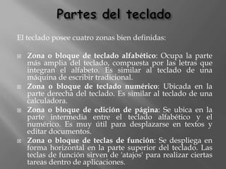 El teclado posee cuatro zonas bien definidas:

   Zona o bloque de teclado alfabético: Ocupa la parte
    más amplia del teclado, compuesta por las letras que
    integran el alfabeto. Es similar al teclado de una
    máquina de escribir tradicional.
   Zona o bloque de teclado numérico: Ubicada en la
    parte derecha del teclado. Es similar al teclado de una
    calculadora.
   Zona o bloque de edición de página: Se ubica en la
    parte intermedia entre el teclado alfabético y el
    numérico. Es muy útil para desplazarse en textos y
    editar documentos.
   Zona o bloque de teclas de función: Se despliega en
    forma horizontal en la parte superior del teclado. Las
    teclas de función sirven de 'atajos' para realizar ciertas
    tareas dentro de aplicaciones.
 