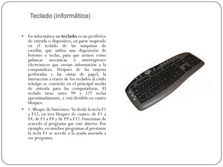 Teclado (informática)

 En informática un teclado es un periférico
  de entrada o dispositivo, en parte inspirado
  en el teclado de las máquinas de
  escribir, que utiliza una disposición de
  botones o teclas, para que actúen como
  palancas mecánicas o interruptores
  electrónicos que envían información a la
  computadora. Después de las tarjetas
  perforadas y las cintas de papel, la
  interacción a través de los teclados al estilo
  teletipo se convirtió en el principal medio
  de entrada para las computadoras. El
  teclado tiene entre 99 y 127 teclas
  aproximadamente, y está dividido en cuatro
  bloques:
 1. Bloque de funciones: Va desde la tecla F1
  a F12, en tres bloques de cuatro: de F1 a
  F4, de F5 a F8 y de F9 a F12. Funcionan de
  acuerdo al programa que esté abierto. Por
  ejemplo, en muchos programas al presionar
  la tecla F1 se accede a la ayuda asociada a
  ese programa.
 