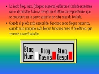 • La tecla Bloq. Núm. (bloquea números) alterna el teclado numérico
  con el de edición. Esto se refleja en el piloto correspondiente, que
  se encuentra en la parte superior de esta zona de teclado.
• Cuando el piloto está encendido, funciona como bloque numérico;
  cuando está apagado, este bloque funciona como el de edición, que
  veremos a continuación.
 