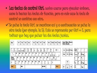 • Las teclas de control Ctrl: suelen usarse para ejecutar órdenes,
 como lo hacían las teclas de función, pero en este caso la tecla de
 control se combina con otra:
Se pulsa la tecla Ctrl, se mantiene así y a continuación se pulsa la
 otra tecla (por ejemplo, la S). Esto se representa por Ctrl+S, para
 indicar que hay que pulsar las dos teclas juntas.
 