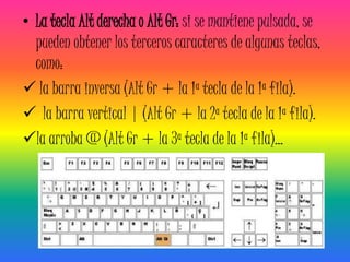• La tecla Alt derecha o Alt Gr: si se mantiene pulsada, se
  pueden obtener los terceros caracteres de algunas teclas,
  como:
 la barra inversa (Alt Gr + la 1ª tecla de la 1ª fila).
 la barra vertical | (Alt Gr + la 2ª tecla de la 1ª fila).
la arroba @ (Alt Gr + la 3ª tecla de la 1ª fila)...
 